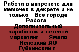 Работа в интренете для мамочек в декрете и не только - Все города Работа » Дополнительный заработок и сетевой маркетинг   . Ямало-Ненецкий АО,Губкинский г.